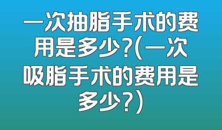 一次抽脂手术的费用是多少？(一次吸脂手术的费用是多少？)