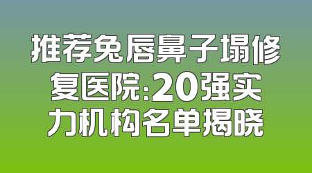 推荐兔唇鼻子塌修复医院：20强实力机构名单揭晓