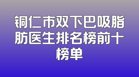 铜仁市双下巴吸脂肪医生排名榜前十榜单
