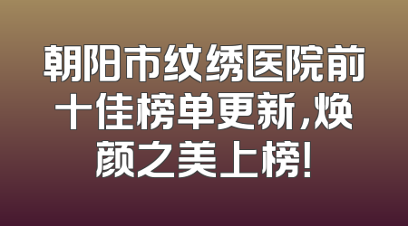 朝阳市纹绣医院前十佳榜单更新，焕颜之美上榜！