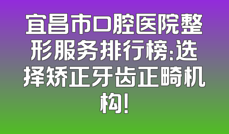 宜昌市口腔医院整形服务排行榜：选择矫正牙齿正畸机构！