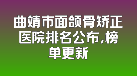 曲靖市面颌骨矫正医院排名公布，榜单更新