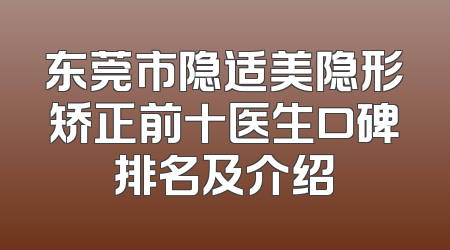 东莞市隐适美隐形矫正前十医生口碑排名及介绍