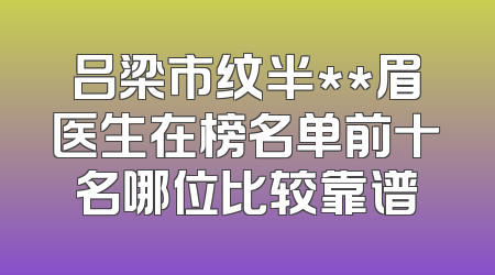 吕梁市纹半**眉医生在榜名单前十名哪位比较靠谱