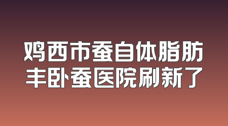 鸡西市蚕自体脂肪丰卧蚕医院刷新了