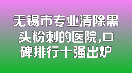 无锡市专业清除黑头粉刺的医院，口碑排行十强出炉