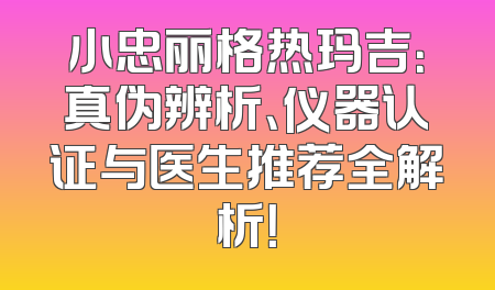 小忠丽格热玛吉：真伪辨析、仪器认证与医生推荐全解析！