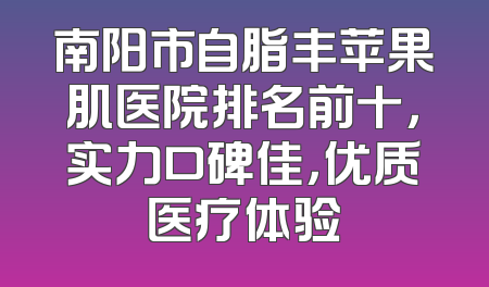 南阳市自脂丰苹果肌医院排名前十，实力口碑佳，优质医疗体验