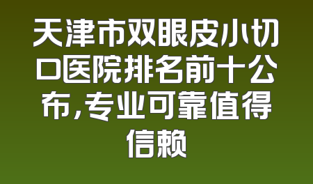 天津市双眼皮小切口医院排名前十公布，专业可靠值得信赖