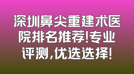 深圳鼻尖重建术医院排名推荐！专业评测，优选选择！