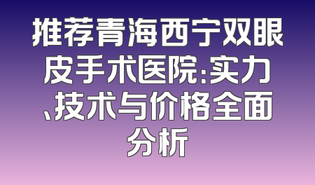 推荐青海西宁双眼皮手术医院：实力、技术与价格全面分析