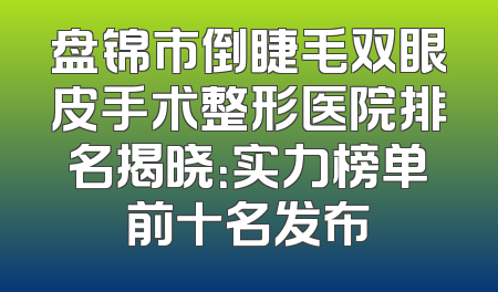 盘锦市倒睫毛双眼皮手术整形医院排名揭晓：实力榜单前十名发布