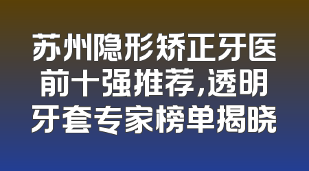 苏州隐形矫正牙医前十强推荐，透明牙套专家榜单揭晓