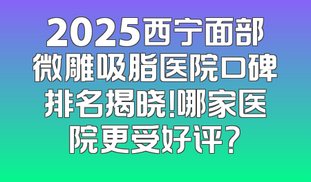 2025西宁面部微雕吸脂医院口碑排名揭晓！哪家医院更受好评？