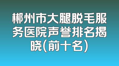 郴州市大腿脱毛服务医院声誉排名揭晓（前十名）