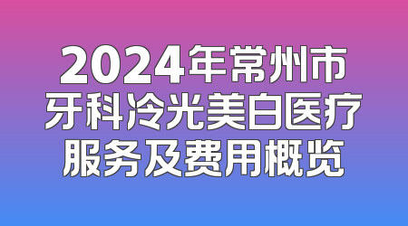 2024年常州市牙科冷光美白医疗服务及费用概览