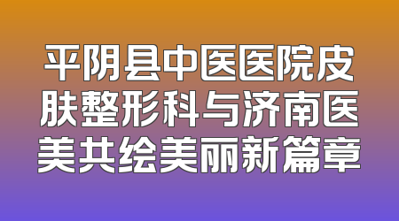 平阴县中医医院皮肤整形科与济南医美共绘美丽新篇章