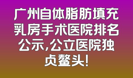 广州自体脂肪填充乳房手术医院排名公示，公立医院独占鳌头！