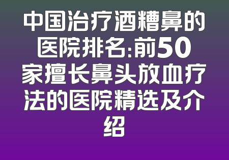 中国治疗酒糟鼻的医院排名：前50家擅长鼻头放血疗法的医院精选及介绍