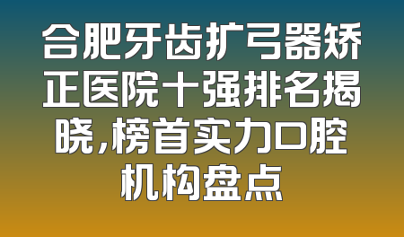 合肥牙齿扩弓器矫正医院十强排名揭晓，榜首实力口腔机构盘点