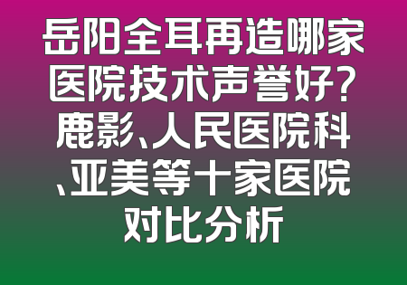 岳阳全耳再造哪家医院技术声誉好？鹿影、人民医院科、亚美等十家医院对比分析