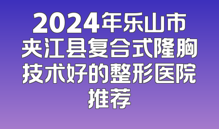2024年乐山市夹江县复合式隆胸技术好的整形医院推荐