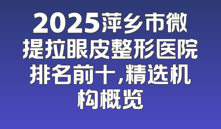 2025萍乡市微提拉眼皮整形医院排名前十，精选机构概览