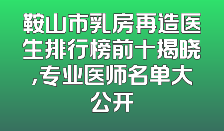 鞍山市乳房再造医生排行榜前十揭晓，专业医师名单大公开