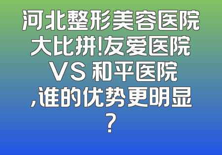 河北整形美容医院大比拼！友爱医院 VS 和平医院，谁的优势更明显？