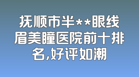 抚顺市半**眼线眉美瞳医院前十排名，好评如潮