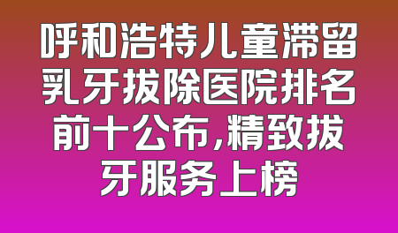 呼和浩特儿童滞留乳牙拔除医院排名前十公布，精致拔牙服务上榜