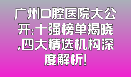 广州口腔医院大公开：十强榜单揭晓，四大精选机构深度解析！