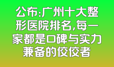 公布：广州十大整形医院排名，每一家都是口碑与实力兼备的佼佼者