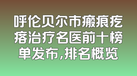 呼伦贝尔市瘢痕疙瘩治疗名医前十榜单发布，排名概览