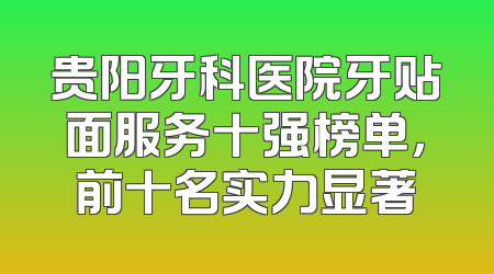 贵阳牙科医院牙贴面服务十强榜单，前十名实力显著