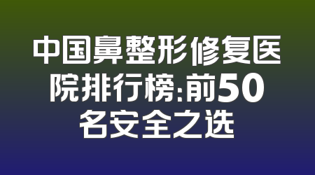 中国鼻整形修复医院排行榜：前50名安全之选