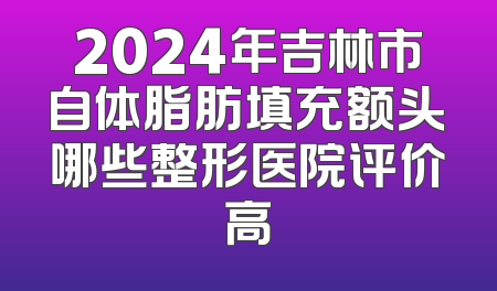 2024年吉林市自体脂肪填充额头哪些整形医院评价高
