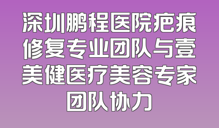 深圳鹏程医院疤痕修复专业团队与壹美健医疗美容专家团队协力