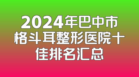 2024年巴中市格斗耳整形医院十佳排名汇总
