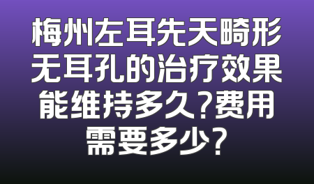 梅州左耳先天畸形无耳孔的治疗效果能维持多久？费用需要多少？
