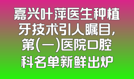 嘉兴叶萍医生种植牙技术引人瞩目，第（一）医院口腔科名单新鲜出炉