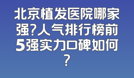 北京植发医院哪家强？人气排行榜前5强实力口碑如何？
