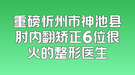 重磅忻州市神池县肘内翻矫正6位很火的整形医生