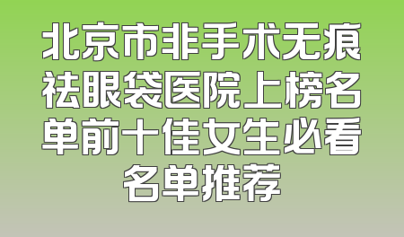 北京市非手术无痕祛眼袋医院上榜名单前十佳女生必看名单推荐