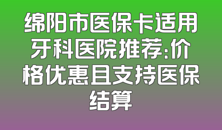 绵阳市医保卡适用牙科医院推荐：价格优惠且支持医保结算