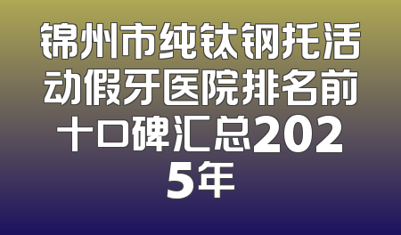 锦州市纯钛钢托活动假牙医院排名前十口碑汇总2025年
