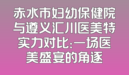 赤水市妇幼保健院与遵义汇川医美特实力对比：一场医美盛宴的角逐