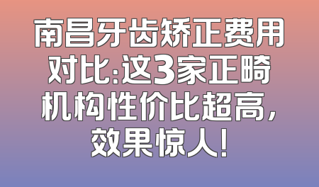 南昌牙齿矫正费用对比：这3家正畸机构性价比超高，效果惊人！