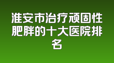 淮安市治疗顽固性肥胖的十大医院排名