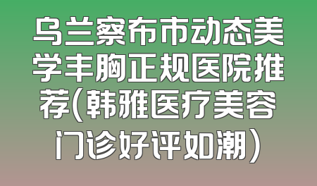 乌兰察布市动态美学丰胸正规医院推荐（韩雅医疗美容门诊好评如潮）